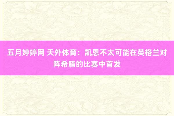 五月婷婷网 天外体育：凯恩不太可能在英格兰对阵希腊的比赛中首发