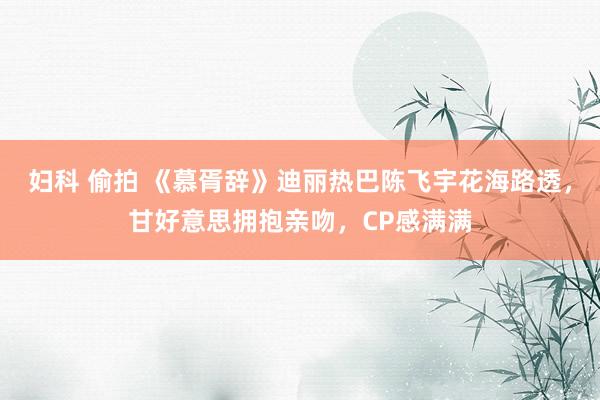 妇科 偷拍 《慕胥辞》迪丽热巴陈飞宇花海路透，甘好意思拥抱亲吻，CP感满满