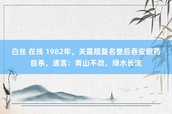 白丝 在线 1982年，关露规复名誉后吞安眠药自杀，遗言：青山不改，绿水长流