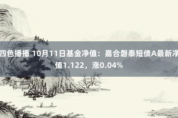 四色播播 10月11日基金净值：嘉合磐泰短债A最新净值1.122，涨0.04%