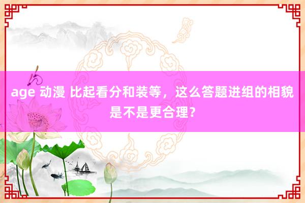 age 动漫 比起看分和装等，这么答题进组的相貌是不是更合理？