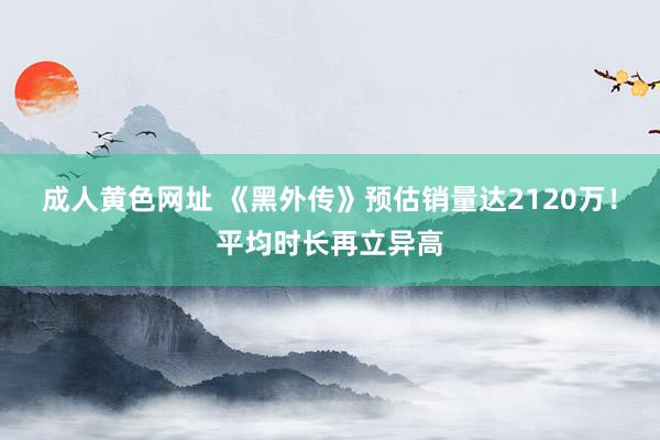 成人黄色网址 《黑外传》预估销量达2120万！平均时长再立异高