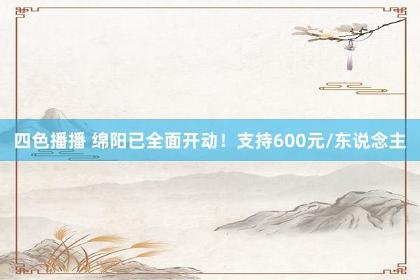 四色播播 绵阳已全面开动！支持600元/东说念主