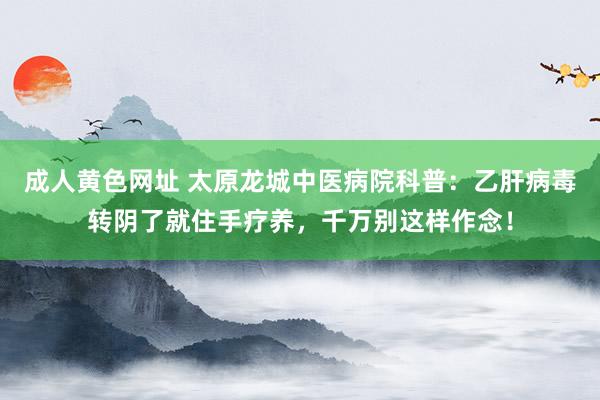 成人黄色网址 太原龙城中医病院科普：乙肝病毒转阴了就住手疗养，千万别这样作念！