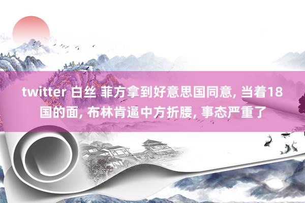 twitter 白丝 菲方拿到好意思国同意， 当着18国的面， 布林肯逼中方折腰， 事态严重了