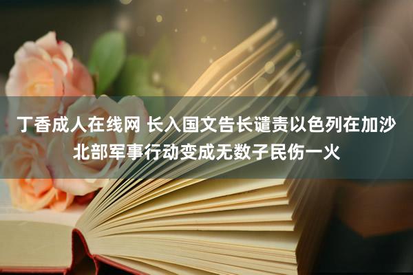 丁香成人在线网 长入国文告长谴责以色列在加沙北部军事行动变成无数子民伤一火