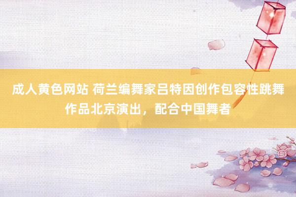 成人黄色网站 荷兰编舞家吕特因创作包容性跳舞作品北京演出，配合中国舞者