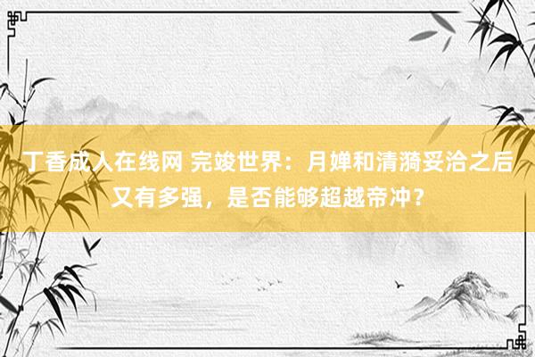 丁香成人在线网 完竣世界：月婵和清漪妥洽之后又有多强，是否能够超越帝冲？