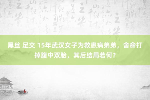 黑丝 足交 15年武汉女子为救患病弟弟，舍命打掉腹中双胎，其后结局若何？