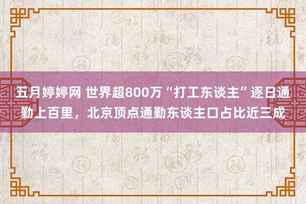 五月婷婷网 世界超800万“打工东谈主”逐日通勤上百里，北京顶点通勤东谈主口占比近三成