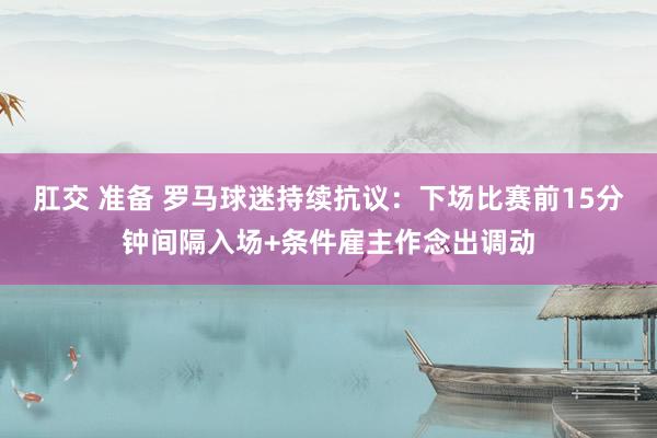 肛交 准备 罗马球迷持续抗议：下场比赛前15分钟间隔入场+条件雇主作念出调动