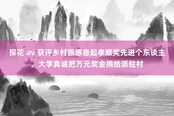 探花 av 获评乡村振感奋起孝顺奖先进个东谈主，大学真诚把万元奖金捐给派驻村