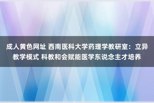 成人黄色网址 西南医科大学药理学教研室：立异教学模式 科教和会赋能医学东说念主才培养