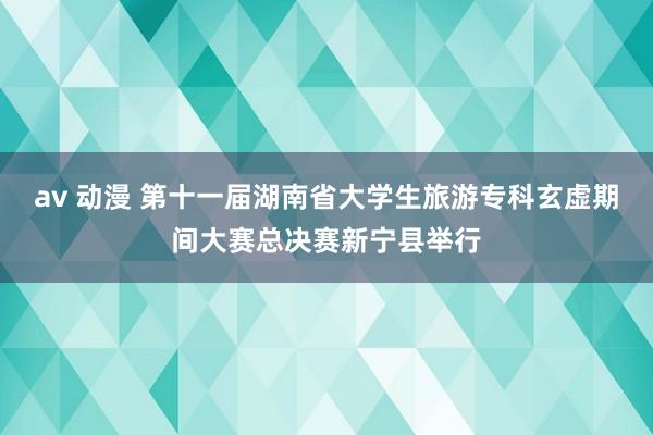 av 动漫 第十一届湖南省大学生旅游专科玄虚期间大赛总决赛新宁县举行