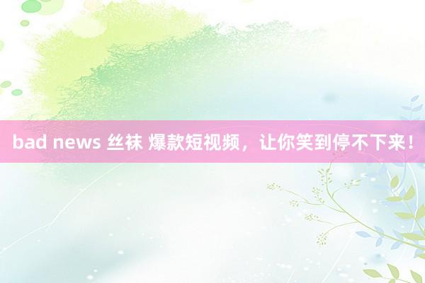 bad news 丝袜 爆款短视频，让你笑到停不下来！