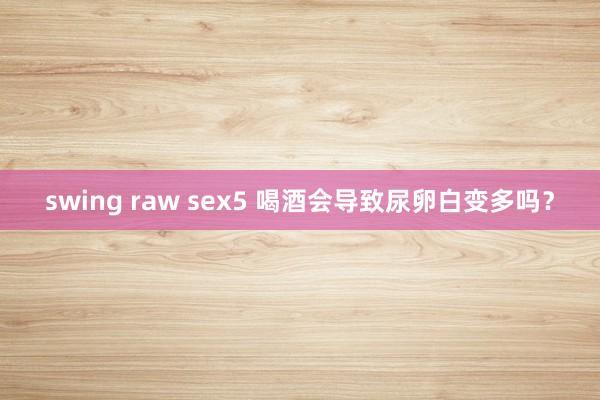 swing raw sex5 喝酒会导致尿卵白变多吗？