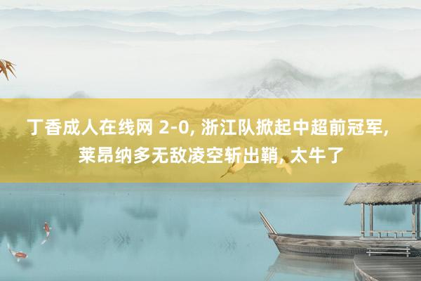 丁香成人在线网 2-0， 浙江队掀起中超前冠军， 莱昂纳多无敌凌空斩出鞘， 太牛了