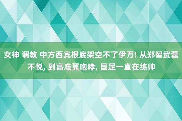 女神 调教 中方西宾根底架空不了伊万! 从郑智武磊不悦， 到高准翼咆哮， 国足一直在练帅