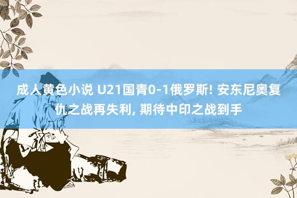 成人黄色小说 U21国青0-1俄罗斯! 安东尼奥复仇之战再失利， 期待中印之战到手