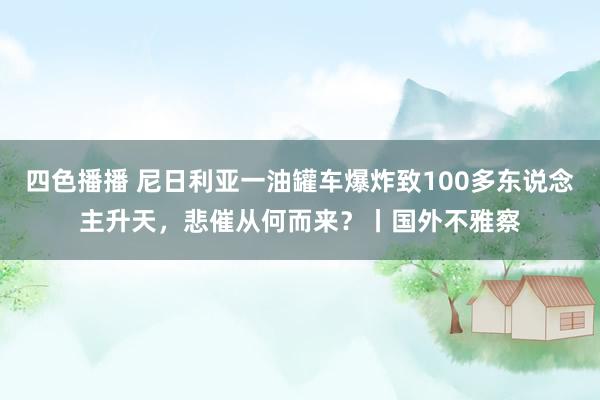 四色播播 尼日利亚一油罐车爆炸致100多东说念主升天，悲催从何而来？丨国外不雅察