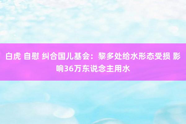 白虎 自慰 纠合国儿基会：黎多处给水形态受损 影响36万东说念主用水