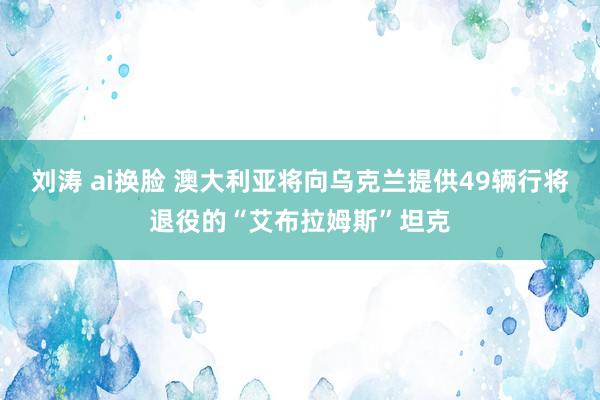 刘涛 ai换脸 澳大利亚将向乌克兰提供49辆行将退役的“艾布拉姆斯”坦克