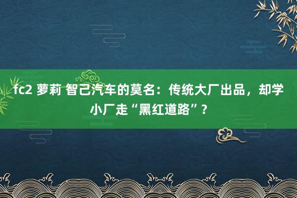 fc2 萝莉 智己汽车的莫名：传统大厂出品，却学小厂走“黑红道路”？