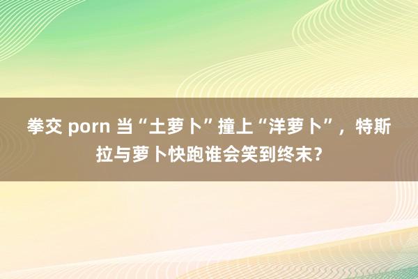 拳交 porn 当“土萝卜”撞上“洋萝卜”，特斯拉与萝卜快跑谁会笑到终末？