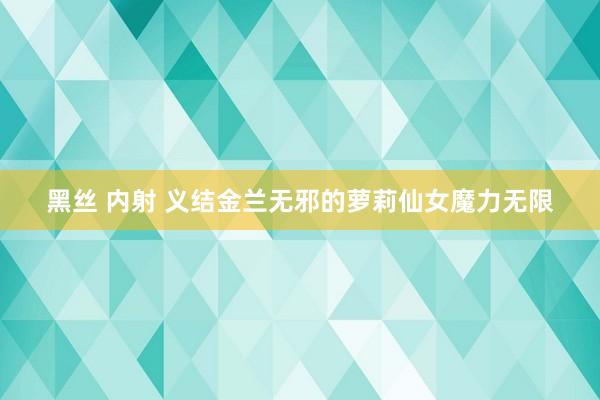 黑丝 内射 义结金兰无邪的萝莉仙女魔力无限