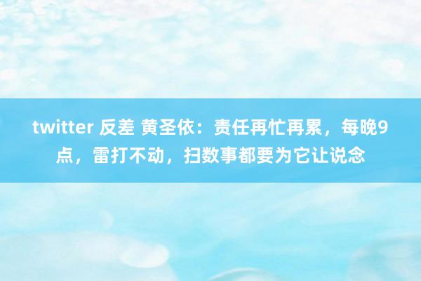 twitter 反差 黄圣依：责任再忙再累，每晚9点，雷打不动，扫数事都要为它让说念