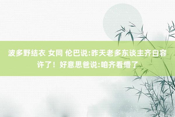 波多野结衣 女同 伦巴说:昨天老多东谈主齐白容许了！好意思爸说:咱齐看懵了