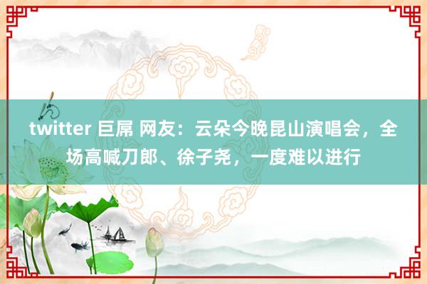 twitter 巨屌 网友：云朵今晚昆山演唱会，全场高喊刀郎、徐子尧，一度难以进行