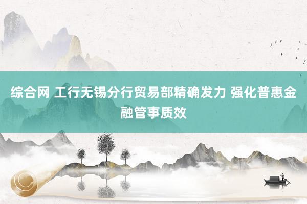 综合网 工行无锡分行贸易部精确发力 强化普惠金融管事质效