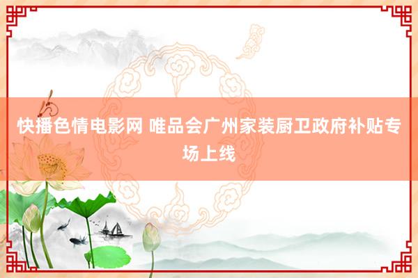 快播色情电影网 唯品会广州家装厨卫政府补贴专场上线