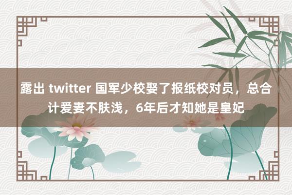 露出 twitter 国军少校娶了报纸校对员，总合计爱妻不肤浅，6年后才知她是皇妃