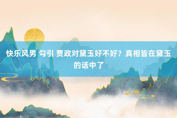 快乐风男 勾引 贾政对黛玉好不好？真相皆在黛玉的话中了