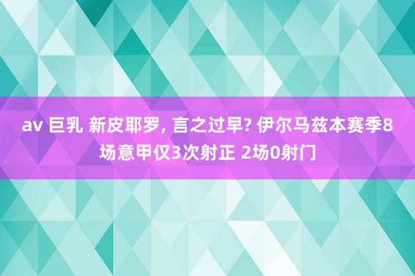 av 巨乳 新皮耶罗， 言之过早? 伊尔马兹本赛季8场意甲仅3次射正 2场0射门