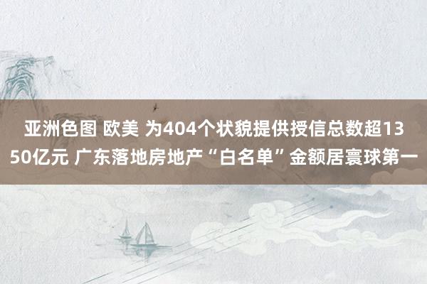 亚洲色图 欧美 为404个状貌提供授信总数超1350亿元 广东落地房地产“白名单”金额居寰球第一