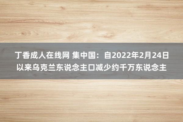 丁香成人在线网 集中国：自2022年2月24日以来乌克兰东说念主口减少约千万东说念主