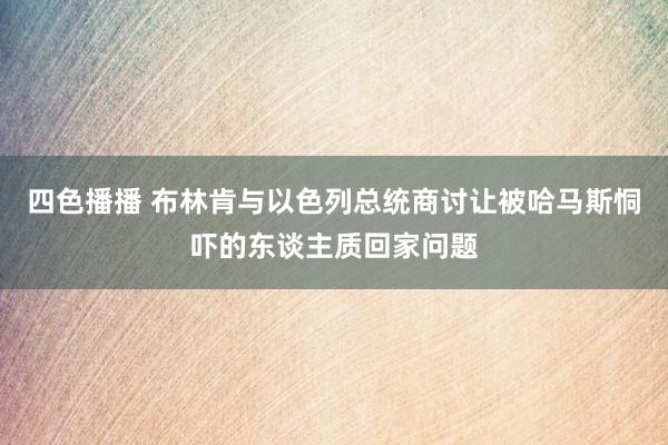 四色播播 布林肯与以色列总统商讨让被哈马斯恫吓的东谈主质回家问题