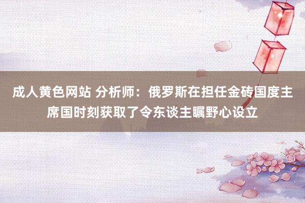 成人黄色网站 分析师：俄罗斯在担任金砖国度主席国时刻获取了令东谈主瞩野心设立