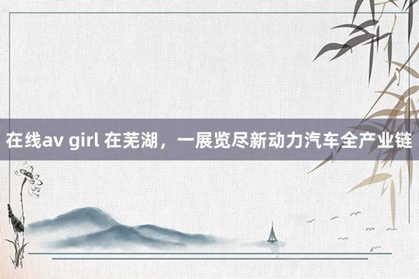 在线av girl 在芜湖，一展览尽新动力汽车全产业链