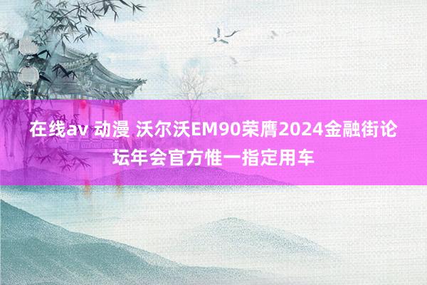 在线av 动漫 沃尔沃EM90荣膺2024金融街论坛年会官方惟一指定用车