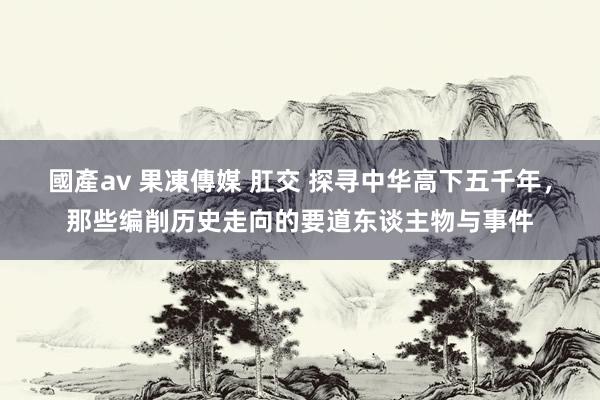 國產av 果凍傳媒 肛交 探寻中华高下五千年，那些编削历史走向的要道东谈主物与事件