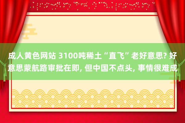 成人黄色网站 3100吨稀土“直飞”老好意思? 好意思蒙航路审批在即， 但中国不点头， 事情很难成