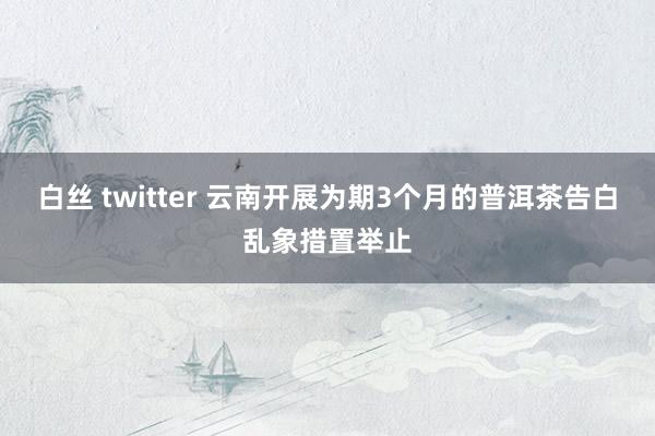 白丝 twitter 云南开展为期3个月的普洱茶告白乱象措置举止