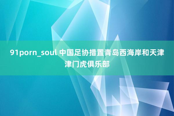 91porn_soul 中国足协措置青岛西海岸和天津津门虎俱乐部