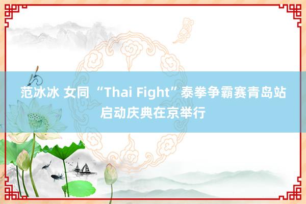 范冰冰 女同 “Thai Fight”泰拳争霸赛青岛站启动庆典在京举行