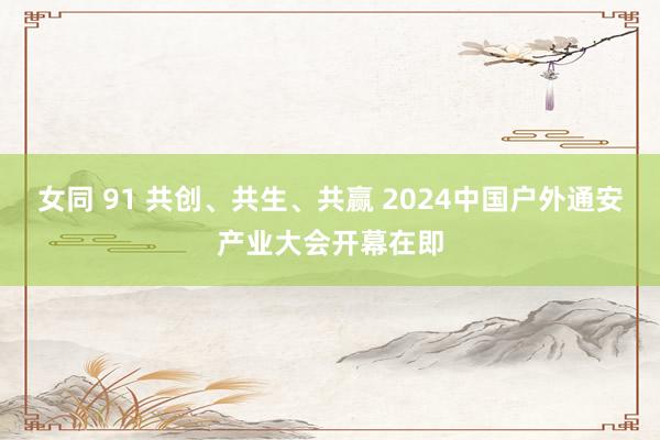 女同 91 共创、共生、共赢 2024中国户外通安产业大会开幕在即