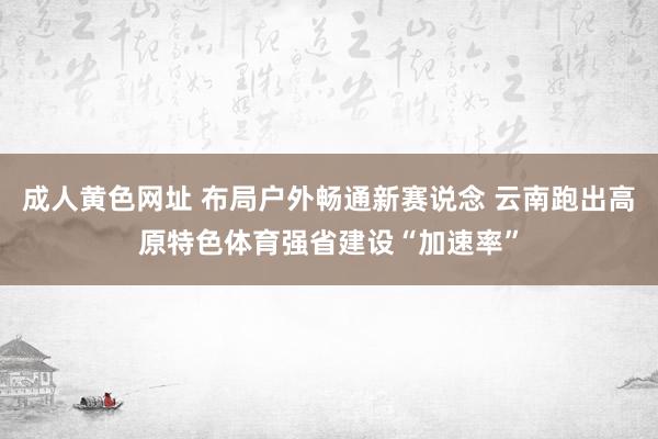 成人黄色网址 布局户外畅通新赛说念 云南跑出高原特色体育强省建设“加速率”